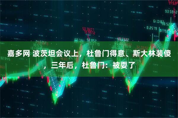 嘉多网 波茨坦会议上，杜鲁门得意、斯大林装傻，三年后，杜鲁门：被耍了