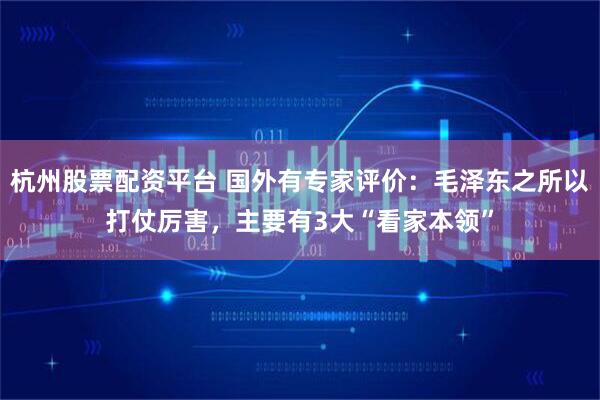 杭州股票配资平台 国外有专家评价：毛泽东之所以打仗厉害，主要有3大“看家本领”