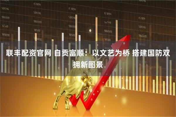 联丰配资官网 自贡富顺：以文艺为桥 搭建国防双拥新图景
