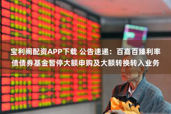 宝利阁配资APP下载 公告速递：百嘉百臻利率债债券基金暂停大额申购及大额转换转入业务