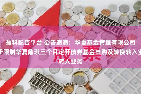 盈科配资平台 公告速递：华夏基金管理有限公司关于限制华夏鼎琪三个月定开债券基金申购及转换转入业务
