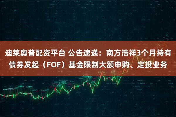 迪莱奥普配资平台 公告速递：南方浩祥3个月持有债券发起（FOF）基金限制大额申购、定投业务