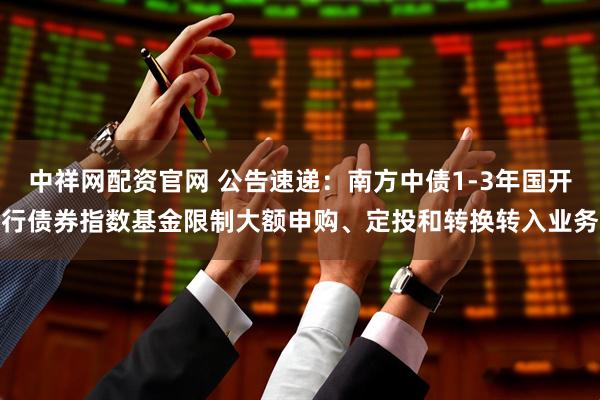 中祥网配资官网 公告速递：南方中债1-3年国开行债券指数基金限制大额申购、定投和转换转入业务