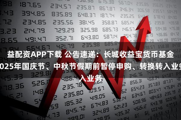 益配资APP下载 公告速递：长城收益宝货币基金2025年国庆节、中秋节假期前暂停申购、转换转入业务