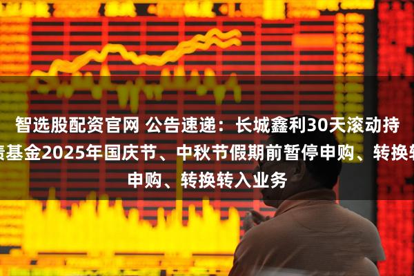 智选股配资官网 公告速递：长城鑫利30天滚动持有中短债基金2025年国庆节、中秋节假期前暂停申购、转换转入业务