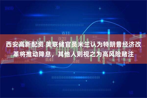 西安高新配资 美联储官员米兰认为特朗普经济改革将推动降息，其他人则视之为高风险赌注