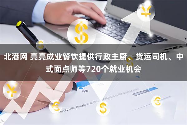 北港网 亮亮成业餐饮提供行政主厨、货运司机、中式面点师等720个就业机会
