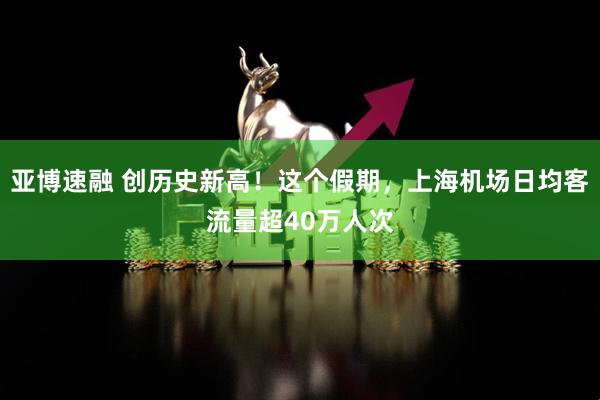 亚博速融 创历史新高！这个假期，上海机场日均客流量超40万人次