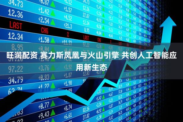 旺润配资 赛力斯凤凰与火山引擎 共创人工智能应用新生态