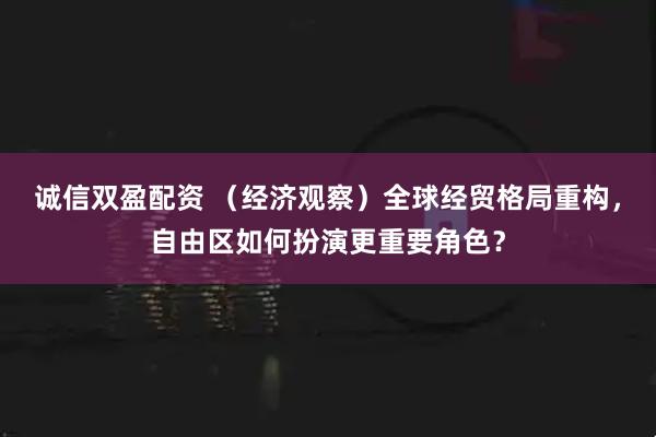 诚信双盈配资 （经济观察）全球经贸格局重构，自由区如何扮演更重要角色？