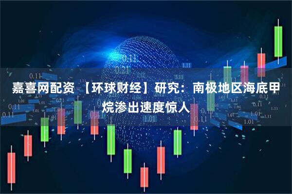 嘉喜网配资 【环球财经】研究：南极地区海底甲烷渗出速度惊人