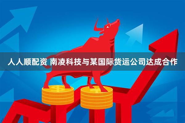 人人顺配资 南凌科技与某国际货运公司达成合作