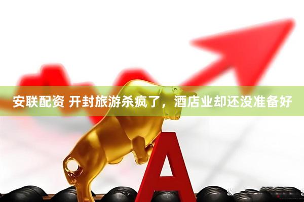 安联配资 开封旅游杀疯了，酒店业却还没准备好