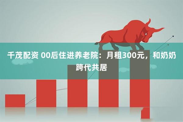 千茂配资 00后住进养老院：月租300元，和奶奶跨代共居