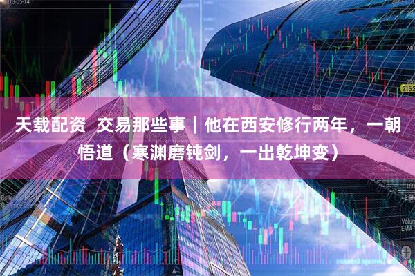 天载配资  交易那些事｜他在西安修行两年，一朝悟道（寒渊磨钝剑，一出乾坤变）