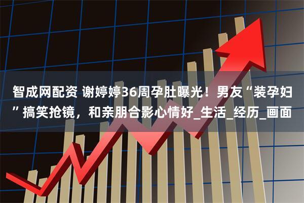 智成网配资 谢婷婷36周孕肚曝光!男友“装孕妇”搞笑抢镜,和亲朋合影心情好_生活_经历_画面